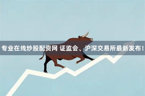 专业在线炒股配资网 证监会、沪深交易所最新发布！
