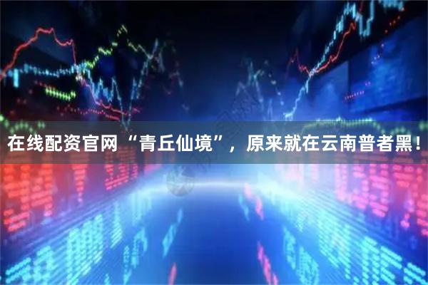 在线配资官网 “青丘仙境”，原来就在云南普者黑！