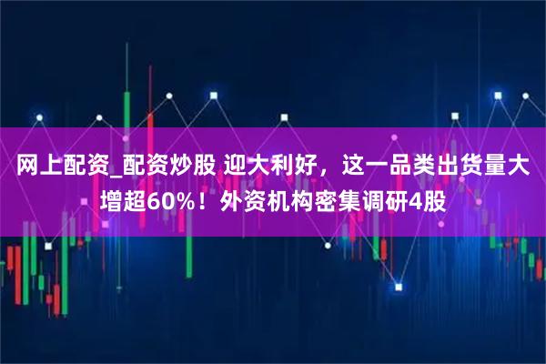 网上配资_配资炒股 迎大利好，这一品类出货量大增超60%！外资机构密集调研4股